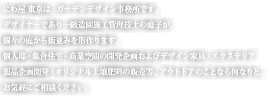 にわ屋　東京は、ガーデンデザイン設計事務所です。
デザイナーであり一級造園施工管理技士の庭子が、個々個々の庭が街並みを形つくります。
個人邸庭園・商業空間のデザイン設計・家具・土や肥料販売等、ご相談・現地視察・かんたんお見積もりいたします。