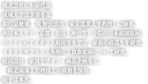 株式会社にわ屋代表
成城大学法学部卒業
銀行退職後、野沢清氏（東京農業大学教授)を師事。
西日本エリア（京都・奈良・神戸等）寺院の日本庭園取材。
ロンドンにてイギリス庭園学を学び、家庭の庭造りを研究。
イタリアやフランス各地にて貴族庭園について研究。
庭園設計・家具デザイン・商品企画など。
一級造園施工管理技士の資格を保有する。
庭子は本名。