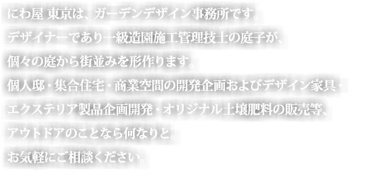 にわ屋　東京は、ガーデンデザイン設計事務所です。にわ屋　東京は、ガーデンデザイン事務所です。デザイナーであり一級造園施工管理技士の庭子が、個々の庭から街並みを形作ります。個人邸・集合住宅・商業空間の開発企画びデザイン家具・エクステリア製品企画開発・オリジナル土壌肥料の販売等、アウトドアの事なら何なりと。お気軽にご相談下さい。

。